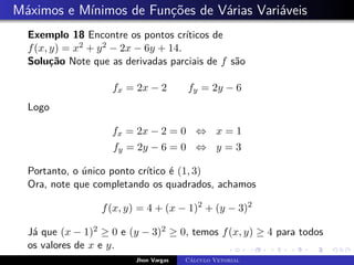 Máximos e Mínimos de Funções de Várias Variáveis
Exemplo 18 Encontre os pontos críticos de
f(x, y) = x2 + y2 − 2x − 6y + 14.
Solução Note que as derivadas parciais de f são
fx = 2x − 2 fy = 2y − 6
Logo
fx = 2x − 2 = 0 ⇔ x = 1
fy = 2y − 6 = 0 ⇔ y = 3
Portanto, o único ponto crítico é (1, 3)
Ora, note que completando os quadrados, achamos
f(x, y) = 4 + (x − 1)2
+ (y − 3)2
Já que (x − 1)2 ≥ 0 e (y − 3)2 ≥ 0, temos f(x, y) ≥ 4 para todos
os valores de x e y.
Jhon Vargas Cálculo Vetorial
 