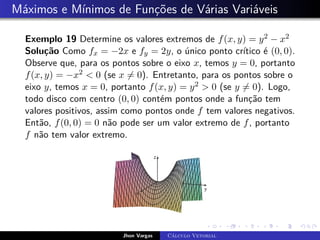 Máximos e Mínimos de Funções de Várias Variáveis
Exemplo 19 Determine os valores extremos de f(x, y) = y2 − x2
Solução Como fx = −2x e fy = 2y, o único ponto crítico é (0, 0).
Observe que, para os pontos sobre o eixo x, temos y = 0, portanto
f(x, y) = −x2  0 (se x 6= 0). Entretanto, para os pontos sobre o
eixo y, temos x = 0, portanto f(x, y) = y2  0 (se y 6= 0). Logo,
todo disco com centro (0, 0) contém pontos onde a função tem
valores positivos, assim como pontos onde f tem valores negativos.
Então, f(0, 0) = 0 não pode ser um valor extremo de f, portanto
f não tem valor extremo.
Jhon Vargas Cálculo Vetorial
 
