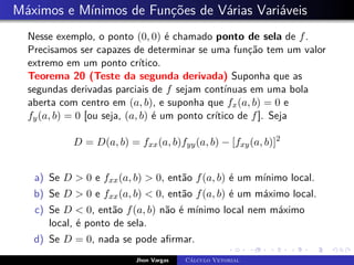 Máximos e Mínimos de Funções de Várias Variáveis
Nesse exemplo, o ponto (0, 0) é chamado ponto de sela de f.
Precisamos ser capazes de determinar se uma função tem um valor
extremo em um ponto crítico.
Teorema 20 (Teste da segunda derivada) Suponha que as
segundas derivadas parciais de f sejam contínuas em uma bola
aberta com centro em (a, b), e suponha que fx(a, b) = 0 e
fy(a, b) = 0 [ou seja, (a, b) é um ponto crítico de f]. Seja
D = D(a, b) = fxx(a, b)fyy(a, b) − [fxy(a, b)]2
a) Se D  0 e fxx(a, b)  0, então f(a, b) é um mínimo local.
b) Se D  0 e fxx(a, b)  0, então f(a, b) é um máximo local.
c) Se D  0, então f(a, b) não é mínimo local nem máximo
local, é ponto de sela.
d) Se D = 0, nada se pode afirmar.
Jhon Vargas Cálculo Vetorial
 