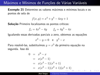 Máximos e Mínimos de Funções de Várias Variáveis
Exemplo 21 Determine os valores máximos e mínimos locais e os
pontos de sela de
f(x, y) = x4
+ y4
− 4xy + 1
Solução Primeiro localizamos os pontos críticos:
fx = 4x3
− 4y fy = 4y3
− 4x
Igualando essas derivadas parciais a zero, obtemos as equações
x3
− y = 0 e y3
− x
Para resolvê-las, substituímos y = x3 da primeira equação na
segunda. Isso dá
0 = x9
− x
= x(x8
− 1)
= x(x4
− 1)(x4
+ 1)
= x(x2
− 1)(x2
+ 1)(x4
+ 1)
Jhon Vargas Cálculo Vetorial
 