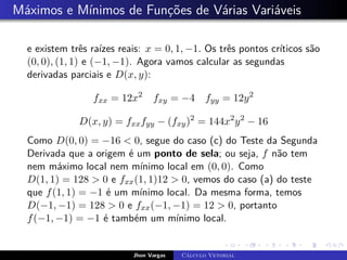 Máximos e Mínimos de Funções de Várias Variáveis
e existem três raízes reais: x = 0, 1, −1. Os três pontos críticos são
(0, 0), (1, 1) e (−1, −1). Agora vamos calcular as segundas
derivadas parciais e D(x, y):
fxx = 12x2
fxy = −4 fyy = 12y2
D(x, y) = fxxfyy − (fxy)2
= 144x2
y2
− 16
Como D(0, 0) = −16  0, segue do caso (c) do Teste da Segunda
Derivada que a origem é um ponto de sela; ou seja, f não tem
nem máximo local nem mínimo local em (0, 0). Como
D(1, 1) = 128  0 e fxx(1, 1)12  0, vemos do caso (a) do teste
que f(1, 1) = −1 é um mínimo local. Da mesma forma, temos
D(−1, −1) = 128  0 e fxx(−1, −1) = 12  0, portanto
f(−1, −1) = −1 é também um mínimo local.
Jhon Vargas Cálculo Vetorial
 