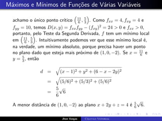 Máximos e Mínimos de Funções de Várias Variáveis
achamo o único ponto crítico

11
6 , 5
3

. Como fxx = 4, fxy = 4 e
fyy = 10, temos D(x, y) = fxxfyy − (fxy)2 = 24  0 e fxx  0,
portanto, pelo Teste da Segunda Derivada, f tem um mínimo local
em

11
6 , 5
3

. Intuitivamente podemos ver que esse mínimo local é,
na verdade, um mínimo absoluto, porque precisa haver um ponto
no plano dado que esteja mais próximo de (1, 0, −2). Se x = 11
6 e
y = 5
3, então
d =
q
(x − 1)2 + y2 + (6 − x − 2y)2
=
q
(5/6)2 + (5/3)2 + (5/6)2
=
5
6
√
6
A menor distância de (1, 0, −2) ao plano x + 2y + z = 4 é 5
6
√
6.
Jhon Vargas Cálculo Vetorial
 
