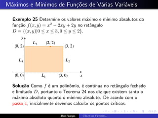 Máximos e Mínimos de Funções de Várias Variáveis
Exemplo 25 Determine os valores máximo e mínimo absolutos da
função f(x, y) = x2 − 2xy + 2y no retângulo
D = {(x, y)|0 ≤ x ≤ 3, 0 ≤ y ≤ 2}.
Solução Como f é um polinômio, é contínua no retângulo fechado
e limitado D, portanto o Teorema 24 nos diz que existem tanto o
máximo absoluto quanto o mínimo absoluto. De acordo com o
passo 1, inicialmente devemos calcular os pontos críticos.
Jhon Vargas Cálculo Vetorial
 