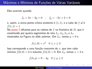 Máximos e Mínimos de Funções de Várias Variáveis
Eles ocorrem quando
fx = 2x − 2y = 0 , fy = −2x + 2 = 0
e, assim, o único ponto crítico existente é (1, 1), e o valor de f aí é
f(1, 1) = 1
No passo 2 olhamos para os valores de f na fronteira de D, que é
constituído por quatro segmentos de reta L1, L2, L3 e L4
mostrados na Figura no slide anterior. Em L1, temos y = 0 e
f(x, 0) = x2
0 ≤ x ≤ 3
Isso corresponde a uma função crescente de x, que tem valor
mínimo f(0, 0) = 0 e máximo f(3, 0) = 9. Em L2, temos x = 3 e
f(3, y) = 9 − 4y 0 ≤ y ≤ 2
Jhon Vargas Cálculo Vetorial
 