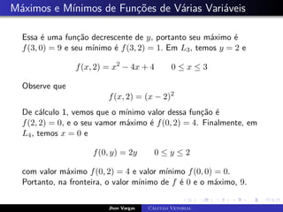 Máximos e Mínimos de Funções de Várias Variáveis
Essa é uma função decrescente de y, portanto seu máximo é
f(3, 0) = 9 e seu mínimo é f(3, 2) = 1. Em L3, temos y = 2 e
f(x, 2) = x2
− 4x + 4 0 ≤ x ≤ 3
Observe que
f(x, 2) = (x − 2)2
De cálculo 1, vemos que o mínimo valor dessa função é
f(2, 2) = 0, e o seu vamor máximo é f(0, 2) = 4. Finalmente, em
L4, temos x = 0 e
f(0, y) = 2y 0 ≤ y ≤ 2
com valor máximo f(0, 2) = 4 e valor mínimo f(0, 0) = 0.
Portanto, na fronteira, o valor mínimo de f é 0 e o máximo, 9.
Jhon Vargas Cálculo Vetorial
 