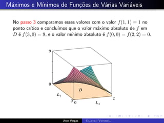 Máximos e Mínimos de Funções de Várias Variáveis
No passo 3 comparamos esses valores com o valor f(1, 1) = 1 no
ponto crítico e concluímos que o valor máximo absoluto de f em
D é f(3, 0) = 9, e o valor mínimo absoluto é f(0, 0) = f(2, 2) = 0.
Jhon Vargas Cálculo Vetorial
 