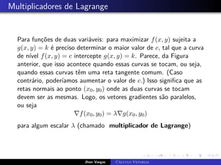 Multiplicadores de Lagrange
Para funções de duas variáveis: para maximizar f(x, y) sujeita a
g(x, y) = k é preciso determinar o maior valor de c, tal que a curva
de nível f(x, y) = c intercepte g(x, y) = k. Parece, da Figura
anterior, que isso acontece quando essas curvas se tocam, ou seja,
quando essas curvas têm uma reta tangente comum. (Caso
contrário, poderíamos aumentar o valor de c.) Isso significa que as
retas normais ao ponto (x0, y0) onde as duas curvas se tocam
devem ser as mesmas. Logo, os vetores gradientes são paralelos,
ou seja
∇f(x0, y0) = λ∇g(x0, y0)
para algum escalar λ (chamado multiplicador de Lagrange)
Jhon Vargas Cálculo Vetorial
 