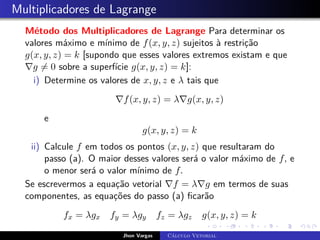 Multiplicadores de Lagrange
Método dos Multiplicadores de Lagrange Para determinar os
valores máximo e mínimo de f(x, y, z) sujeitos à restrição
g(x, y, z) = k [supondo que esses valores extremos existam e que
∇g 6= 0 sobre a superfície g(x, y, z) = k]:
i) Determine os valores de x, y, z e λ tais que
∇f(x, y, z) = λ∇g(x, y, z)
e
g(x, y, z) = k
ii) Calcule f em todos os pontos (x, y, z) que resultaram do
passo (a). O maior desses valores será o valor máximo de f, e
o menor será o valor mínimo de f.
Se escrevermos a equação vetorial ∇f = λ∇g em termos de suas
componentes, as equações do passo (a) ficarão
fx = λgx fy = λgy fz = λgz g(x, y, z) = k
Jhon Vargas Cálculo Vetorial
 