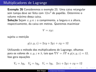 Multiplicadores de Lagrange
Exemplo 26 Consideremos o exemplo 23. Uma caixa retangular
sem tampa deve ser feita com 12m2 de papelão. Determine o
volume máximo dessa caixa.
Solução Sejam x, y e z o comprimento, a largura e a altura,
respectivamente, da caixa em metros. Queremos maximizar
V = xyz
sujeita a restrição
g(x, y, z) = 2xy + 2yz + xy = 12
Utilizando o método dos multiplicadores de Lagrange, olhamos
para os valores de x, y, z e λ, tais que ∇V = λ∇ e g(x, y, z) = 12.
Isso gera equações
Vx = λgx Vy = λgy Vz = λgz 2xz + 2yz + xy = 12
Jhon Vargas Cálculo Vetorial
 
