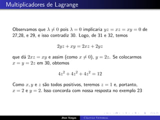 Multiplicadores de Lagrange
Observamos que λ 6= 0 pois λ = 0 implicaria yz = xz = xy = 0 de
27,28, e 29, e isso contradiz 30. Logo, de 31 e 32, temos
2yz + xy = 2xz + 2yz
que dá 2xz = xy e assim (como x 6= 0), y = 2z. Se colocarmos
x = y = 2z em 30, obtemos
4z2
+ 4z2
+ 4z2
= 12
Como x, y e z são todos positivos, teremos z = 1 e, portanto,
x = 2 e y = 2. Isso concorda com nossa resposta no exemplo 23
Jhon Vargas Cálculo Vetorial
 