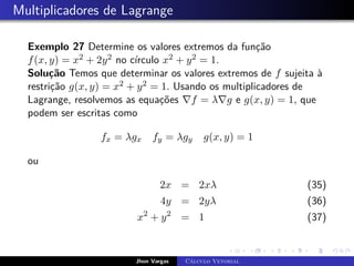 Multiplicadores de Lagrange
Exemplo 27 Determine os valores extremos da função
f(x, y) = x2 + 2y2 no círculo x2 + y2 = 1.
Solução Temos que determinar os valores extremos de f sujeita à
restrição g(x, y) = x2 + y2 = 1. Usando os multiplicadores de
Lagrange, resolvemos as equações ∇f = λ∇g e g(x, y) = 1, que
podem ser escritas como
fx = λgx fy = λgy g(x, y) = 1
ou
2x = 2xλ (35)
4y = 2yλ (36)
x2
+ y2
= 1 (37)
Jhon Vargas Cálculo Vetorial
 