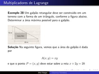 Multiplicadores de Lagrange
Exemplo 28 Um galpão retangular deve ser construido em um
terreno com a forma de um triângulo, conforme a figura abaixo.
Determinar a área máxima possível para o galpão.
Solução Na seguinte figura, vemos que a área do galpão é dada
por
A(x, y) = xy
e que o ponto P = (x, y) deve estar sobre a reta x + 2y = 20
Jhon Vargas Cálculo Vetorial
 
