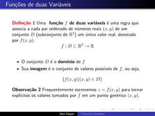 Funções de duas Variáveis
Definção 1 Uma função f de duas variáveis é uma regra que
associa a cada par ordenado de números reais (x, y) de um
conjunto D (subconjunto de R2) um único valor real, denotado
por f(x, y).
f : D ⊂ R2
→ R
• O conjunto D é o domínio de f
• Sua imagem é o conjunto de valores possíveis de f, ou seja,
{f(x, y)|(x, y) ∈ D}
Observação 2 Frequentemente escrevemos z = f(x, y) para tornar
explícitos os valores tomados por f em um ponto genérico (x, y).
Jhon Vargas Cálculo Vetorial
 