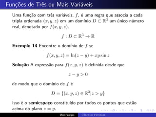 Funções de Três ou Mais Variáveis
Uma função com três variáveis, f, é uma regra que associa a cada
tripla ordenada (x, y, z) em um domínio D ⊂ R3 um único número
real, denotado por f(x, y, z).
f : D ⊂ R3
→ R
Exemplo 14 Encontre o domínio de f se
f(x, y, z) = ln(z − y) + xy sin z
Solução A expressão para f(x, y, z) é definida desde que
z − y > 0
de modo que o domínio de f é
D = {(x, y, z) ∈ R3
|z > y}
Isso é o semiespaço constituído por todos os pontos que estão
acima do plano z = y.
Jhon Vargas Cálculo Vetorial
 