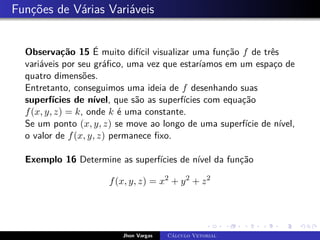 Funções de Várias Variáveis
Observação 15 É muito difícil visualizar uma função f de três
variáveis por seu gráfico, uma vez que estaríamos em um espaço de
quatro dimensões.
Entretanto, conseguimos uma ideia de f desenhando suas
superfícies de nível, que são as superfícies com equação
f(x, y, z) = k, onde k é uma constante.
Se um ponto (x, y, z) se move ao longo de uma superfície de nível,
o valor de f(x, y, z) permanece fixo.
Exemplo 16 Determine as superfícies de nível da função
f(x, y, z) = x2
+ y2
+ z2
Jhon Vargas Cálculo Vetorial
 