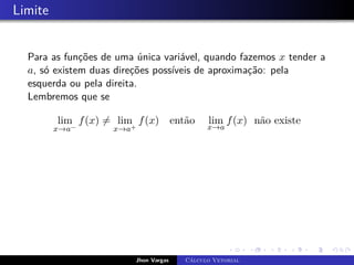 Limite
Para as funções de uma única variável, quando fazemos x tender a
a, só existem duas direções possíveis de aproximação: pela
esquerda ou pela direita.
Lembremos que se
lim
x→a−
f(x) 6= lim
x→a+
f(x) então lim
x→a
f(x) não existe
Jhon Vargas Cálculo Vetorial
 