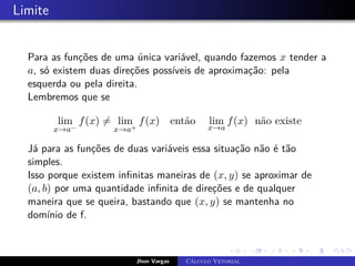 Limite
Para as funções de uma única variável, quando fazemos x tender a
a, só existem duas direções possíveis de aproximação: pela
esquerda ou pela direita.
Lembremos que se
lim
x→a−
f(x) 6= lim
x→a+
f(x) então lim
x→a
f(x) não existe
Já para as funções de duas variáveis essa situação não é tão
simples.
Isso porque existem infinitas maneiras de (x, y) se aproximar de
(a, b) por uma quantidade infinita de direções e de qualquer
maneira que se queira, bastando que (x, y) se mantenha no
domínio de f.
Jhon Vargas Cálculo Vetorial
 