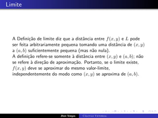 Limite
A Definição de limite diz que a distância entre f(x, y) e L pode
ser feita arbitrariamente pequena tomando uma distância de (x, y)
a (a, b) suficientemente pequena (mas não nula).
A definição refere-se somente à distância entre (x, y) e (a, b); não
se refere à direção de aproximação. Portanto, se o limite existe,
f(x, y) deve se aproximar do mesmo valor-limite,
independentemente do modo como (x, y) se aproxima de (a, b).
Jhon Vargas Cálculo Vetorial
 