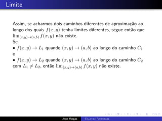 Limite
Assim, se acharmos dois caminhos diferentes de aproximação ao
longo dos quais f(x, y) tenha limites diferentes, segue então que
lim(x,y)→(a,b) f(x, y) não existe.
Se
• f(x, y) → L1 quando (x, y) → (a, b) ao longo do caminho C1
e
• f(x, y) → L2 quando (x, y) → (a, b) ao longo do caminho C2
com L1 6= L2, então lim(x,y)→(a,b) f(x, y) não existe.
Jhon Vargas Cálculo Vetorial
 