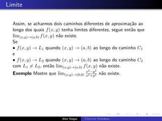 Limite
Assim, se acharmos dois caminhos diferentes de aproximação ao
longo dos quais f(x, y) tenha limites diferentes, segue então que
lim(x,y)→(a,b) f(x, y) não existe.
Se
• f(x, y) → L1 quando (x, y) → (a, b) ao longo do caminho C1
e
• f(x, y) → L2 quando (x, y) → (a, b) ao longo do caminho C2
com L1 6= L2, então lim(x,y)→(a,b) f(x, y) não existe.
Exemplo Mostre que lim(x,y)→(0,0)
x2−y2
x2+y2 não existe.
Jhon Vargas Cálculo Vetorial
 