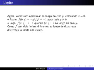 Limite
Agora, vamos nos aproximar ao longo do eixo y, colocando x = 0.
• Assim, f(0, y) = −y2/y2 = −1 para todo y 6= 0.
• Logo, f(x, y) → −1 quando (x, y) → ao longo do eixo y.
Como f tem dois limites diferentes ao longo de duas retas
diferentes, o limite não existe.
Jhon Vargas Cálculo Vetorial
 