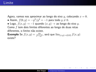 Limite
Agora, vamos nos aproximar ao longo do eixo y, colocando x = 0.
• Assim, f(0, y) = −y2/y2 = −1 para todo y 6= 0.
• Logo, f(x, y) → −1 quando (x, y) → ao longo do eixo y.
Como f tem dois limites diferentes ao longo de duas retas
diferentes, o limite não existe.
Exemplo Se f(x, y) = xy
x2+y2 , será que lim(x,y)→(0,0) f(x, y)
existe?
Jhon Vargas Cálculo Vetorial
 