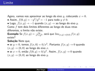 Limite
Agora, vamos nos aproximar ao longo do eixo y, colocando x = 0.
• Assim, f(0, y) = −y2/y2 = −1 para todo y 6= 0.
• Logo, f(x, y) → −1 quando (x, y) → ao longo do eixo y.
Como f tem dois limites diferentes ao longo de duas retas
diferentes, o limite não existe.
Exemplo Se f(x, y) = xy
x2+y2 , será que lim(x,y)→(0,0) f(x, y)
existe?
Solução Note que,
• se y = 0, temos f(x, 0) = 0/x2. Portanto f(x, y) → 0 quando
(x, y) → (0, 0) ao longo do eixo x.
• se x = 0, então f(0, y) = 0/y2. Assim, f(x, y) → 0 quando
(x, y) → (0, 0) ao longo do eixo y.
Jhon Vargas Cálculo Vetorial
 