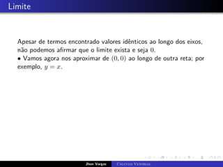 Limite
Apesar de termos encontrado valores idênticos ao longo dos eixos,
não podemos afirmar que o limite exista e seja 0.
• Vamos agora nos aproximar de (0, 0) ao longo de outra reta; por
exemplo, y = x.
Jhon Vargas Cálculo Vetorial
 