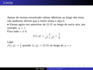 Limite
Apesar de termos encontrado valores idênticos ao longo dos eixos,
não podemos afirmar que o limite exista e seja 0.
• Vamos agora nos aproximar de (0, 0) ao longo de outra reta; por
exemplo, y = x.
Para todo x 6= 0,
f(x, y) =
x
x2 + x2
=
1
2
Logo,
f(x, y) → 1
2 quando (x, y) → (0, 0) ao longo de y = x
Jhon Vargas Cálculo Vetorial
 