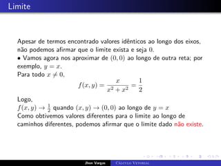 Limite
Apesar de termos encontrado valores idênticos ao longo dos eixos,
não podemos afirmar que o limite exista e seja 0.
• Vamos agora nos aproximar de (0, 0) ao longo de outra reta; por
exemplo, y = x.
Para todo x 6= 0,
f(x, y) =
x
x2 + x2
=
1
2
Logo,
f(x, y) → 1
2 quando (x, y) → (0, 0) ao longo de y = x
Como obtivemos valores diferentes para o limite ao longo de
caminhos diferentes, podemos afirmar que o limite dado não existe.
Jhon Vargas Cálculo Vetorial
 