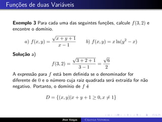 Funções de duas Variáveis
Exemplo 3 Para cada uma das seguintes funções, calcule f(3, 2) e
encontre o domínio.
a) f(x, y) =
√
x + y + 1
x − 1
b) f(x, y) = x ln(y2
− x)
Solução a)
f(3, 2) =
√
3 + 2 + 1
3 − 1
=
√
6
2
A expressão para f está bem definida se o denominador for
diferente de 0 e o número cuja raiz quadrada será extraída for não
negativo. Portanto, o domínio de f é
D = {(x, y)|x + y + 1 ≥ 0, x 6= 1}
Jhon Vargas Cálculo Vetorial
 