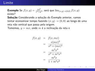 Limite
Exemplo Se f(x, y) = xy2
x2+y4 , será que lim(x,y)→(0,0) f(x, y)
existe?
Solução Considerando a solução do Exemplo anterior, vamos
tentar economizar tempo fazendo (x, y) → (0, 0) ao longo de uma
reta não vertical que passa pela origem.
Tomemos, y = mx, onde m é a inclinação da reta e
f(x, y) = f(x, mx)
=
x(mx)2
x2 + (mx)4
=
m2x3
x2 + m4x4
=
m2x
1 + m4x2
Jhon Vargas Cálculo Vetorial
 
