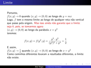 Limite
Portanto,
f(x, y) → 0 quando (x, y) → (0, 0) ao longo de y = mx
Logo, f tem o mesmo limite ao longo de qualquer reta não vertical
que passe pela origem. Mas isso ainda não garante que o limite
seja 0, pois, se tomarmos agora
(x, y) → (0, 0) ao longo da parábola x = y2
teremos:
f(x, y) = f(y2
, y) =
y2 · y2
(y2)2 + y4
=
1
2
E assim,
f(x, y) → 1
2 quando (x, y) → (0, 0) ao longo de x = y2
Como caminhos diferentes levaram a resultados diferentes, o limite
não existe.
Jhon Vargas Cálculo Vetorial
 