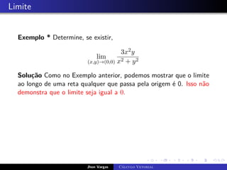 Limite
Exemplo * Determine, se existir,
lim
(x,y)→(0,0)
3x2y
x2 + y2
Solução Como no Exemplo anterior, podemos mostrar que o limite
ao longo de uma reta qualquer que passa pela origem é 0. Isso não
demonstra que o limite seja igual a 0.
Jhon Vargas Cálculo Vetorial
 