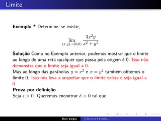 Limite
Exemplo * Determine, se existir,
lim
(x,y)→(0,0)
3x2y
x2 + y2
Solução Como no Exemplo anterior, podemos mostrar que o limite
ao longo de uma reta qualquer que passa pela origem é 0. Isso não
demonstra que o limite seja igual a 0.
Mas ao longo das parábolas y = x2 e x = y2 também obtemos o
limite 0. Isso nos leva a suspeitar que o limite exista e seja igual a
0.
Prova por definição
Seja   0. Queremos encontrar δ  0 tal que
Jhon Vargas Cálculo Vetorial
 