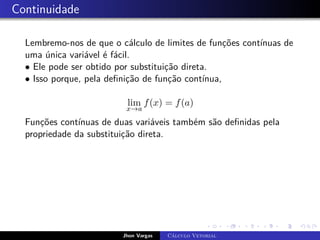 Continuidade
Lembremo-nos de que o cálculo de limites de funções contínuas de
uma única variável é fácil.
• Ele pode ser obtido por substituição direta.
• Isso porque, pela definição de função contínua,
lim
x→a
f(x) = f(a)
Funções contínuas de duas variáveis também são definidas pela
propriedade da substituição direta.
Jhon Vargas Cálculo Vetorial
 
