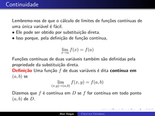 Continuidade
Lembremo-nos de que o cálculo de limites de funções contínuas de
uma única variável é fácil.
• Ele pode ser obtido por substituição direta.
• Isso porque, pela definição de função contínua,
lim
x→a
f(x) = f(a)
Funções contínuas de duas variáveis também são definidas pela
propriedade da substituição direta.
Definição Uma função f de duas variáveis é dita contínua em
(a, b) se
lim
(x,y)→(a,b)
f(x, y) = f(a, b)
Dizemos que f é contínua em D se f for contínua em todo ponto
(a, b) de D.
Jhon Vargas Cálculo Vetorial
 