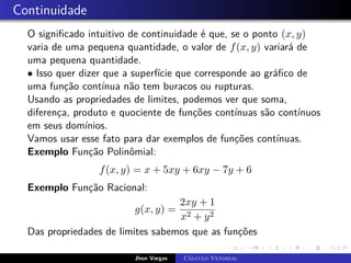 Continuidade
O significado intuitivo de continuidade é que, se o ponto (x, y)
varia de uma pequena quantidade, o valor de f(x, y) variará de
uma pequena quantidade.
• Isso quer dizer que a superfície que corresponde ao gráfico de
uma função contínua não tem buracos ou rupturas.
Usando as propriedades de limites, podemos ver que soma,
diferença, produto e quociente de funções contínuas são contínuos
em seus domínios.
Vamos usar esse fato para dar exemplos de funções contínuas.
Exemplo Função Polinômial:
f(x, y) = x + 5xy + 6xy − 7y + 6
Exemplo Função Racional:
g(x, y) =
2xy + 1
x2 + y2
Das propriedades de limites sabemos que as funções
f(x, y) = y, g(x, y) = y h(x, y) = c
Jhon Vargas Cálculo Vetorial
 
