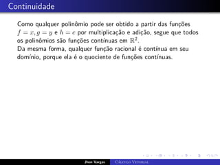 Continuidade
Como qualquer polinômio pode ser obtido a partir das funções
f = x, g = y e h = c por multiplicação e adição, segue que todos
os polinômios são funções contínuas em R2.
Da mesma forma, qualquer função racional é contínua em seu
domínio, porque ela é o quociente de funções contínuas.
Jhon Vargas Cálculo Vetorial
 
