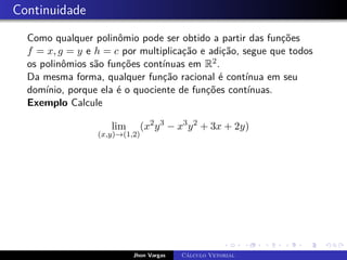 Continuidade
Como qualquer polinômio pode ser obtido a partir das funções
f = x, g = y e h = c por multiplicação e adição, segue que todos
os polinômios são funções contínuas em R2.
Da mesma forma, qualquer função racional é contínua em seu
domínio, porque ela é o quociente de funções contínuas.
Exemplo Calcule
lim
(x,y)→(1,2)
(x2
y3
− x3
y2
+ 3x + 2y)
Jhon Vargas Cálculo Vetorial
 