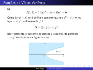 Funções de Várias Variáveis
b)
f(3, 2) = 3 ln(22
− 3) = 3 ln 1 = 0
Como ln(y2 − x) está definido somente quando y2 − x > 0, ou
seja, x < y2, o domínio de f é
D = {(x, y)|x < y2
}
Isso representa o conjunto de pontos à esquerda da parábola
x = y2 como se ve na figura abaixo.
Jhon Vargas Cálculo Vetorial
 