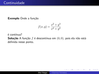 Continuidade
Exemplo Onde a função
f(x, y) =
x2 + y3
x2 + y2
é contínua?
Solução A função f é descontínua em (0, 0), pois ela não está
definida nesse ponto.
Jhon Vargas Cálculo Vetorial
 