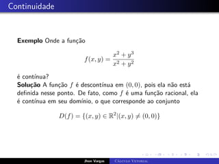 Continuidade
Exemplo Onde a função
f(x, y) =
x2 + y3
x2 + y2
é contínua?
Solução A função f é descontínua em (0, 0), pois ela não está
definida nesse ponto. De fato, como f é uma função racional, ela
é contínua em seu domínio, o que corresponde ao conjunto
D(f) = {(x, y) ∈ R2
|(x, y) 6= (0, 0)}
Jhon Vargas Cálculo Vetorial
 