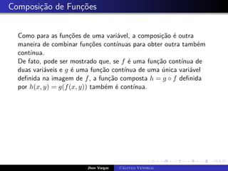 Composição de Funções
Como para as funções de uma variável, a composição é outra
maneira de combinar funções contínuas para obter outra também
contínua.
De fato, pode ser mostrado que, se f é uma função contínua de
duas variáveis e g é uma função contínua de uma única variável
definida na imagem de f, a função composta h = g ◦ f definida
por h(x, y) = g(f(x, y)) também é contínua.
Jhon Vargas Cálculo Vetorial
 