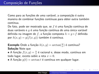 Composição de Funções
Como para as funções de uma variável, a composição é outra
maneira de combinar funções contínuas para obter outra também
contínua.
De fato, pode ser mostrado que, se f é uma função contínua de
duas variáveis e g é uma função contínua de uma única variável
definida na imagem de f, a função composta h = g ◦ f definida
por h(x, y) = g(f(x, y)) também é contínua.
Exemplo Onde a função h(x, y) = arctan(y
x) é contínua?
Solução Note que
• A função f(x, y) = y
x é racional e, desse modo, contínua em
todo lugar, exceto sobre a reta x = 0.
• A função g(t) = arctan t é contínua em qualquer lugar.
Jhon Vargas Cálculo Vetorial
 