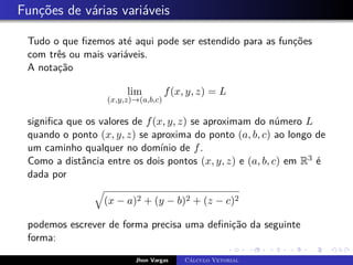 Funções de várias variáveis
Tudo o que fizemos até aqui pode ser estendido para as funções
com três ou mais variáveis.
A notação
lim
(x,y,z)→(a,b,c)
f(x, y, z) = L
significa que os valores de f(x, y, z) se aproximam do número L
quando o ponto (x, y, z) se aproxima do ponto (a, b, c) ao longo de
um caminho qualquer no domínio de f.
Como a distância entre os dois pontos (x, y, z) e (a, b, c) em R3 é
dada por
q
(x − a)2 + (y − b)2 + (z − c)2
podemos escrever de forma precisa uma definição da seguinte
forma:
Jhon Vargas Cálculo Vetorial
 