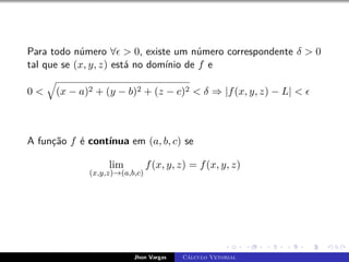 Para todo número ∀  0, existe um número correspondente δ  0
tal que se (x, y, z) está no domínio de f e
0 
q
(x − a)2 + (y − b)2 + (z − c)2  δ ⇒ |f(x, y, z) − L|  
A função f é contínua em (a, b, c) se
lim
(x,y,z)→(a,b,c)
f(x, y, z) = f(x, y, z)
Jhon Vargas Cálculo Vetorial
 