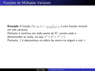 Funções de Múltiplas Variáveis
Exemplo A função f(x, y, z) = 1
x2+y2+z2−1
é uma função racional
em três variáveis.
Portanto é contínua em todo ponto de R3, exceto onde o
denominador se anula, ou seja x2 + y2 + z2 = 1.
Portanto, f é descontínua na esfera de centro na origem e raio 1.
Jhon Vargas Cálculo Vetorial
 