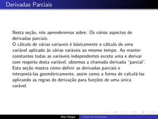 Derivadas Parciais
Nesta seção, nós aprenderemos sobre: Os vários aspectos de
derivadas parciais.
O cálculo de várias variaveis é básicamente o cálculo de uma
variável aplicado às várias varáveis ao mesmo tempo. Ao manter
constantes todas as variáveis independentes exceto uma e derivar
com respeito desta variável, obtemos a chamada derivada “parcial”.
Esta seção mostra cómo definir as derivadas parciais e
interpretá-las geométricamente, assim como a forma de calculá-las
aplicando as regras de derivação para funções de uma única
varável.
Jhon Vargas Cálculo Vetorial
 