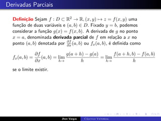 Derivadas Parciais
Definição Sejam f : D ⊂ R2 → R, (x, y) 7→ z = f(x, y) uma
função de duas variáveis e (a, b) ∈ D. Fixado y = b, podemos
considerar a função g(x) = f(x, b). A derivada de g no ponto
x = a, denominada derivada parcial de f em relação a x no
ponto (a, b) denotada por ∂f
∂x (a, b) ou fx(a, b), é definida como
fx(a, b) =
∂f
∂x
(a, b) = lim
h→
g(a + h) − g(a)
h
= lim
h→
f(a + h, b) − f(a, b)
h
se o limite existir.
Jhon Vargas Cálculo Vetorial
 